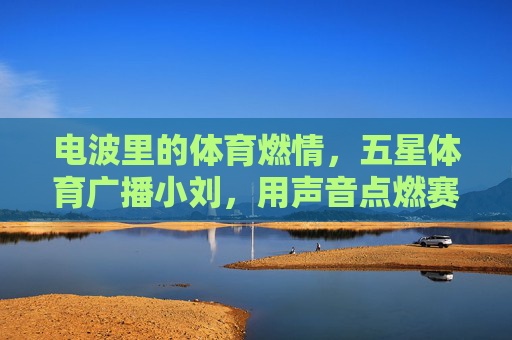 电波里的体育燃情,五星体育广播小刘,用声音点燃赛场温度,电波传声,小刘点燃赛场燃情 电波里的体育燃情,五星体育广播小刘,用声音点燃赛场温度,电波传声,小刘点燃赛场燃情