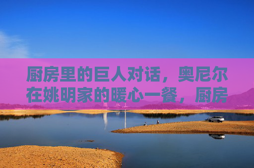 厨房里的巨人对话,奥尼尔在姚明家的暖心一餐,厨房里的巨人暖心对话,奥尼尔姚明的一餐 厨房里的巨人对话,奥尼尔在姚明家的暖心一餐,厨房里的巨人暖心对话,奥尼尔姚明的一餐