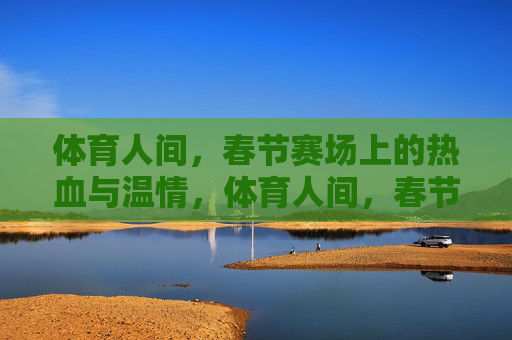 体育人间，春节赛场上的热血与温情，体育人间，春节赛场的热血与温情