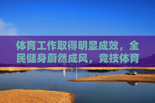体育工作取得明显成效，全民健身蔚然成风，竞技体育再攀高峰，体育事业，全民健身蔚然成风，竞技体育再攀高峰
