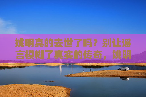 姚明真的去世了吗?别让谣言模糊了真实的传奇,姚明去世谣言,别让虚假模糊真实传奇 姚明真的去世了吗?别让谣言模糊了真实的传奇,姚明去世谣言,别让虚假模糊真实传奇
