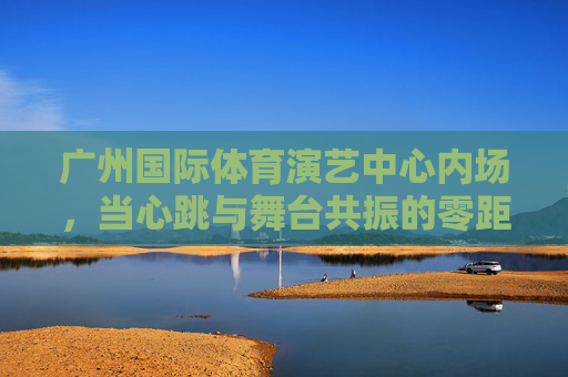 广州国际体育演艺中心内场,当心跳与舞台共振的零距离狂欢,广州内场,心跳与舞台共振的零距离狂欢 广州国际体育演艺中心内场,当心跳与舞台共振的零距离狂欢,广州内场,心跳与舞台共振的零距离狂欢