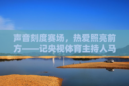 声音刻度赛场,热爱照亮前方——记央视体育主持人马白苏,马白苏,声音刻度赛场,热爱照亮前方 声音刻度赛场,热爱照亮前方——记央视体育主持人马白苏,马白苏,声音刻度赛场,热爱照亮前方
