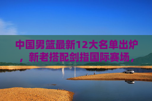 中国男篮最新12大名单出炉,新老搭配剑指国际赛场,新星崛起引期待,中国男篮最新12大名单出炉,新老搭配新星闪耀剑指国际赛场 中国男篮最新12大名单出炉,新老搭配剑指国际赛场,新星崛起引期待,中国男篮最新12大名单出炉,新老搭配新星闪耀剑指国际赛场