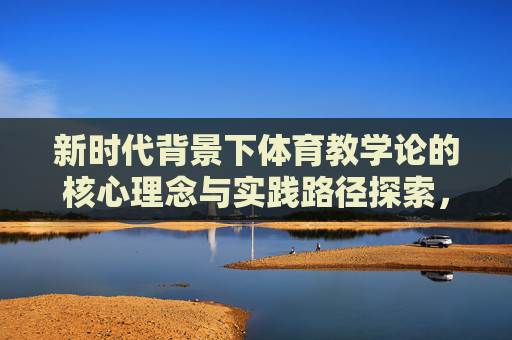 新时代背景下体育教学论的核心理念与实践路径探索，新时代体育教学论，核心理念与实践路径探索