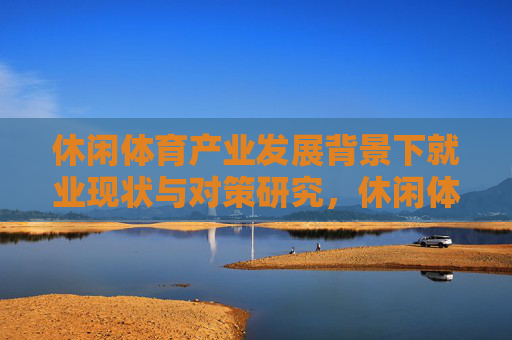休闲体育产业发展背景下就业现状与对策研究,休闲体育产业发展背景下就业现状与对策研究 休闲体育产业发展背景下就业现状与对策研究,休闲体育产业发展背景下就业现状与对策研究