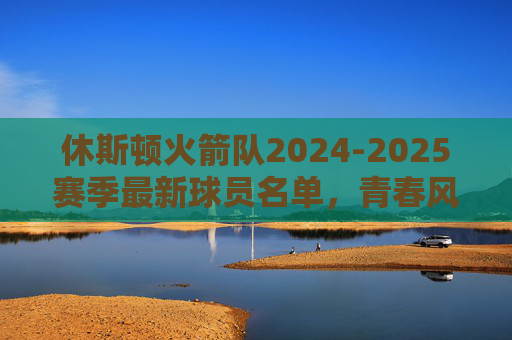 休斯顿火箭队2024-2025赛季最新球员名单,青春风暴再起,冲击季后赛新征程,休斯顿火箭2024-2025赛季名单,青春风暴再起,冲击季后赛新征程 休斯顿火箭队2024-2025赛季最新球员名单,青春风暴再起,冲击季后赛新征程,休斯顿火箭2024-2025赛季名单,青春风暴再起,冲击季后赛新征程