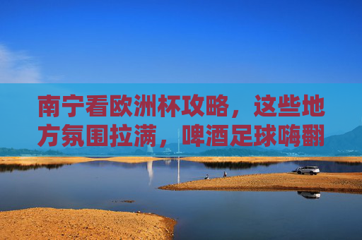 南宁看欧洲杯攻略，这些地方氛围拉满，啤酒足球嗨翻夏夜！南宁欧洲杯攻略，啤酒足球嗨翻夏夜，氛围拉满！