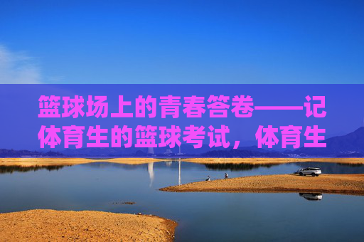 篮球场上的青春答卷——记体育生的篮球考试,体育生的青春答卷,篮球考试 篮球场上的青春答卷——记体育生的篮球考试,体育生的青春答卷,篮球考试