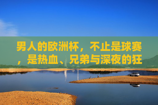 男人的欧洲杯,不止是球赛,是热血、兄弟与深夜的狂欢,男人的欧洲杯,热血、兄弟与深夜狂欢 男人的欧洲杯,不止是球赛,是热血、兄弟与深夜的狂欢,男人的欧洲杯,热血、兄弟与深夜狂欢