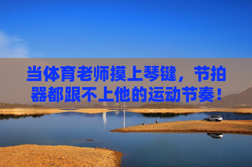 当体育老师摸上琴键,节拍器都跟不上他的运动节奏!体育老师摸琴键,节拍器跟不上运动节奏 当体育老师摸上琴键,节拍器都跟不上他的运动节奏!体育老师摸琴键,节拍器跟不上运动节奏