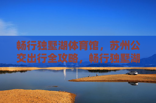 畅行独墅湖体育馆,苏州公交出行全攻略,畅行独墅湖体育馆,苏州公交出行全攻略 畅行独墅湖体育馆,苏州公交出行全攻略,畅行独墅湖体育馆,苏州公交出行全攻略