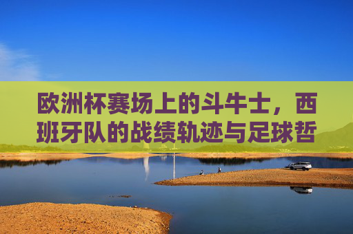 欧洲杯赛场上的斗牛士,西班牙队的战绩轨迹与足球哲学,欧洲杯斗牛士,西班牙队的战绩轨迹与足球哲学 欧洲杯赛场上的斗牛士,西班牙队的战绩轨迹与足球哲学,欧洲杯斗牛士,西班牙队的战绩轨迹与足球哲学