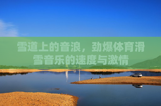 雪道上的音浪,劲爆体育滑雪音乐的速度与激情 雪道上的音浪,劲爆体育滑雪音乐的速度与激情