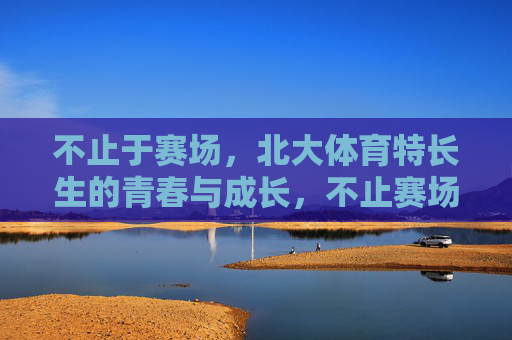 不止于赛场,北大体育特长生的青春与成长,不止赛场,北大体育特长生的青春成长 不止于赛场,北大体育特长生的青春与成长,不止赛场,北大体育特长生的青春成长