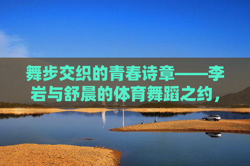 舞步交织的青春诗章——李岩与舒晨的体育舞蹈之约，李岩与舒晨，舞步交织的青春诗章