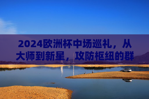 2024欧洲杯中场巡礼，从大师到新星，攻防枢纽的群星盛宴，2024欧洲杯中场巡礼，大师新星云集，攻防枢纽盛宴