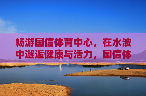 畅游国信体育中心,在水波中邂逅健康与活力,国信体育中心,水波畅游邂逅健康活力 畅游国信体育中心,在水波中邂逅健康与活力,国信体育中心,水波畅游邂逅健康活力