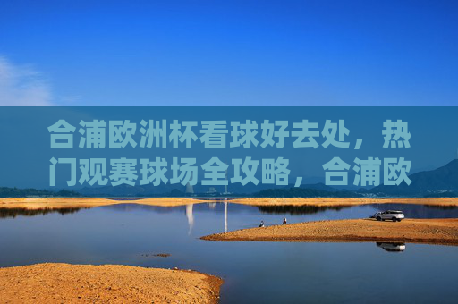 合浦欧洲杯看球好去处,热门观赛球场全攻略,合浦欧洲杯热门观赛球场全攻略 合浦欧洲杯看球好去处,热门观赛球场全攻略,合浦欧洲杯热门观赛球场全攻略