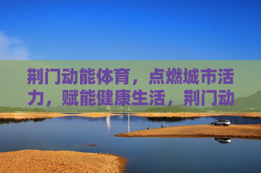 荆门动能体育,点燃城市活力,赋能健康生活,荆门动能体育,点燃活力,赋能健康 荆门动能体育,点燃城市活力,赋能健康生活,荆门动能体育,点燃活力,赋能健康