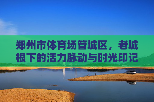 郑州市体育场管城区,老城根下的活力脉动与时光印记,管城体育场,老城根下的活力脉动与时光印记 郑州市体育场管城区,老城根下的活力脉动与时光印记,管城体育场,老城根下的活力脉动与时光印记