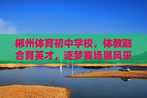 郴州体育初中学校，体教融合育英才，逐梦赛场展风采，体教融合育英才，赛场逐梦展风采