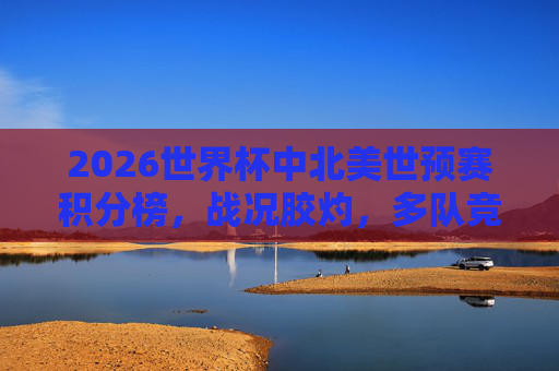2026世界杯中北美世预赛积分榜,战况胶灼,多队竞逐晋级名额,2026世界杯中北美世预赛积分榜,多队胶灼竞逐晋级名额 2026世界杯中北美世预赛积分榜,战况胶灼,多队竞逐晋级名额,2026世界杯中北美世预赛积分榜,多队胶灼竞逐晋级名额
