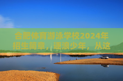 合肥体育游泳学校2024年招生简章,逐浪少年,从这里启航!合肥体育游泳学校2024年招生简章,逐浪少年,从这里启航! 合肥体育游泳学校2024年招生简章,逐浪少年,从这里启航!合肥体育游泳学校2024年招生简章,逐浪少年,从这里启航!