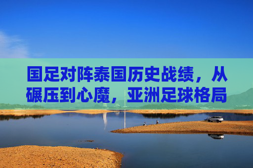 国足对阵泰国历史战绩，从碾压到心魔，亚洲足球格局变迁的缩影，国足对阵泰国，从碾压到心魔，亚洲足球格局变迁的缩影