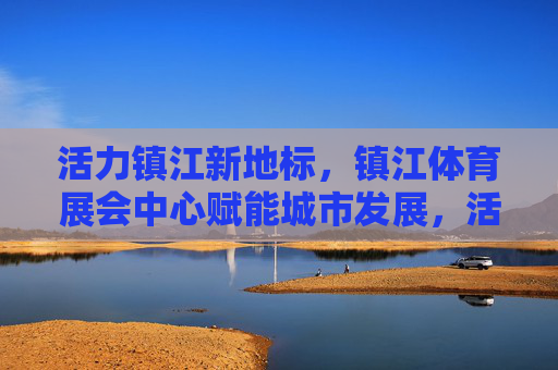 活力镇江新地标，镇江体育展会中心赋能城市发展，活力镇江新地标，体育展会中心赋能城市发展