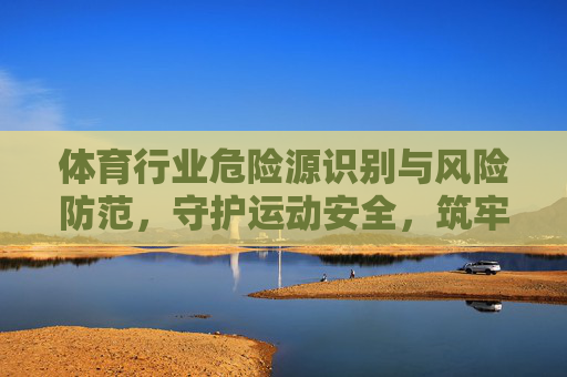 体育行业危险源识别与风险防范,守护运动安全,筑牢发展基石,体育行业危险源识别与风险防范,筑牢运动安全基石 体育行业危险源识别与风险防范,守护运动安全,筑牢发展基石,体育行业危险源识别与风险防范,筑牢运动安全基石