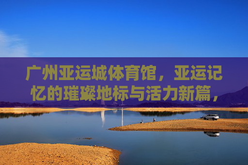 广州亚运城体育馆,亚运记忆的璀璨地标与活力新篇,广州亚运城体育馆,亚运记忆璀璨地标与活力新篇 广州亚运城体育馆,亚运记忆的璀璨地标与活力新篇,广州亚运城体育馆,亚运记忆璀璨地标与活力新篇