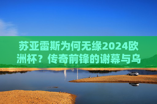 苏亚雷斯为何无缘2024欧洲杯?传奇前锋的谢幕与乌拉圭的新时代,苏亚雷斯无缘2024欧洲杯,传奇谢幕与乌拉圭新时代 苏亚雷斯为何无缘2024欧洲杯?传奇前锋的谢幕与乌拉圭的新时代,苏亚雷斯无缘2024欧洲杯,传奇谢幕与乌拉圭新时代