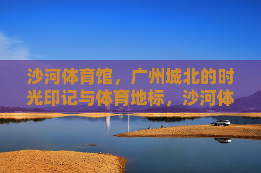 沙河体育馆，广州城北的时光印记与体育地标，沙河体育馆，广州城北的时光印记与体育地标