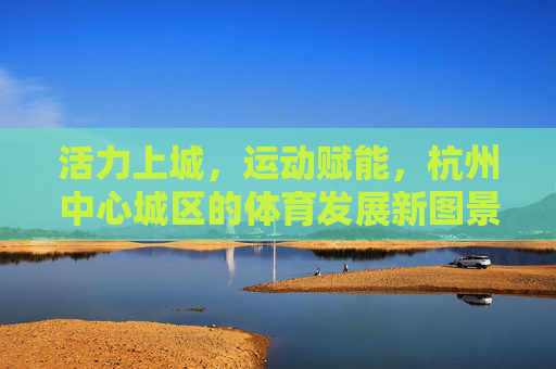 活力上城,运动赋能,杭州中心城区的体育发展新图景,活力上城运动赋能 杭州中心城区体育发展新图景 活力上城,运动赋能,杭州中心城区的体育发展新图景,活力上城运动赋能 杭州中心城区体育发展新图景