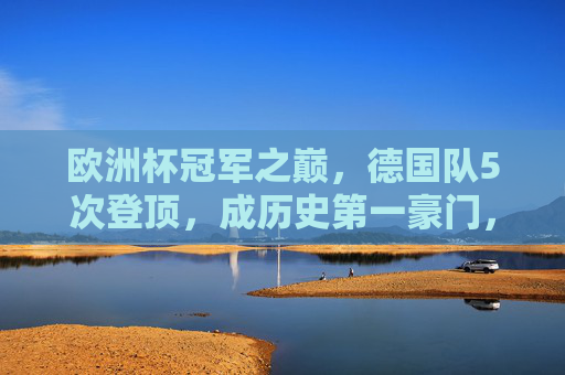 欧洲杯冠军之巅，德国队5次登顶，成历史第一豪门，德国5夺欧洲杯加冕历史第一豪门