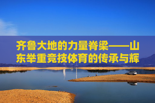 齐鲁大地的力量脊梁——山东举重竞技体育的传承与辉煌,齐鲁力量脊梁,山东举重的传承与辉煌 齐鲁大地的力量脊梁——山东举重竞技体育的传承与辉煌,齐鲁力量脊梁,山东举重的传承与辉煌