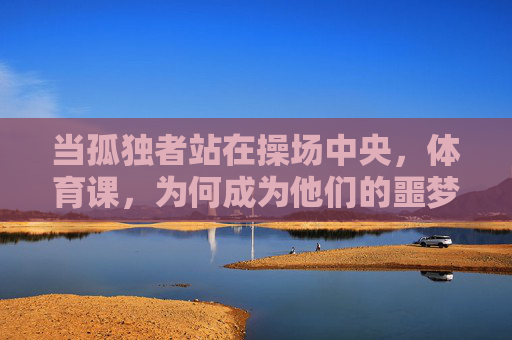 当孤独者站在操场中央,体育课,为何成为他们的噩梦?孤独者的体育课,操场中央的噩梦 当孤独者站在操场中央,体育课,为何成为他们的噩梦?孤独者的体育课,操场中央的噩梦