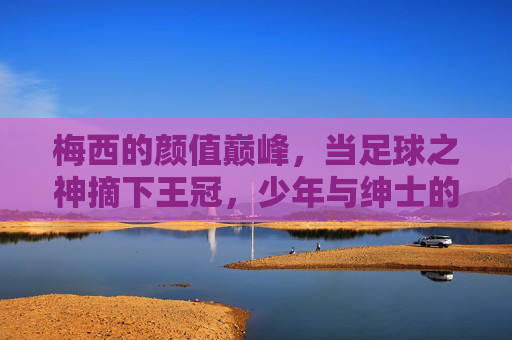 梅西的颜值巅峰，当足球之神摘下王冠，少年与绅士的帅，原来可以这么共存，梅西，少年绅士同辉，足球之神颜值巅峰