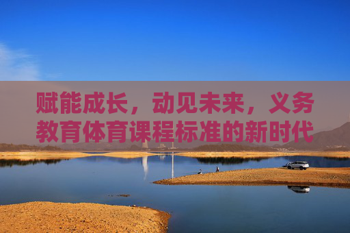赋能成长，动见未来，义务教育体育课程标准的新时代意义与实践路径，赋能成长 动见未来，义务教育体育课程标准的新时代意义与实践路径