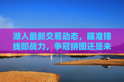 湖人最新交易动态,瞄准锋线即战力,争冠拼图还是未来赌注?湖人锋线即战力交易,争冠拼图还是未来赌注? 湖人最新交易动态,瞄准锋线即战力,争冠拼图还是未来赌注?湖人锋线即战力交易,争冠拼图还是未来赌注?
