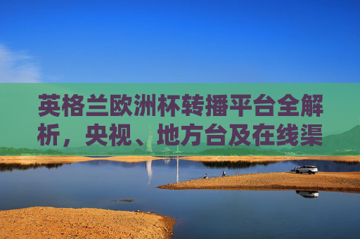 英格兰欧洲杯转播平台全解析，央视、地方台及在线渠道一览，英格兰欧洲杯转播平台全解析，央视、地方台及在线渠道一览