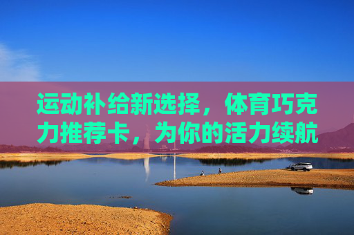 运动补给新选择，体育巧克力推荐卡，为你的活力续航！运动补给新选择，体育巧克力，为活力续航