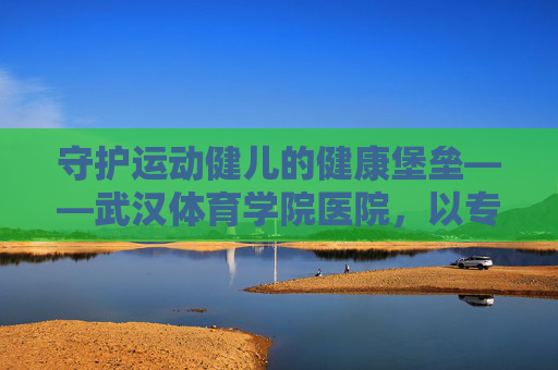 守护运动健儿的健康堡垒——武汉体育学院医院,以专业守护体育梦想,武汉体育学院医院,专业守护运动健儿健康堡垒 守护运动健儿的健康堡垒——武汉体育学院医院,以专业守护体育梦想,武汉体育学院医院,专业守护运动健儿健康堡垒