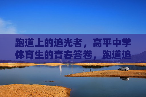 跑道上的追光者,高平中学体育生的青春答卷,跑道追光者,青春答卷 跑道上的追光者,高平中学体育生的青春答卷,跑道追光者,青春答卷