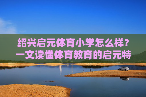 绍兴启元体育小学怎么样?一文读懂体育教育的启元特色,绍兴启元体育小学,一文读懂其体育教育特色 绍兴启元体育小学怎么样?一文读懂体育教育的启元特色,绍兴启元体育小学,一文读懂其体育教育特色