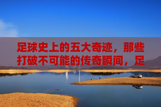 足球史上的五大奇迹,那些打破不可能的传奇瞬间,足球五大奇迹,打破不可能的传奇瞬间 足球史上的五大奇迹,那些打破不可能的传奇瞬间,足球五大奇迹,打破不可能的传奇瞬间