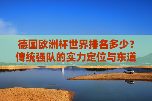 德国欧洲杯世界排名多少?传统强队的实力定位与东道主优势,德国欧洲杯,传统强队世界排名与东道主实力定位探析 德国欧洲杯世界排名多少?传统强队的实力定位与东道主优势,德国欧洲杯,传统强队世界排名与东道主实力定位探析