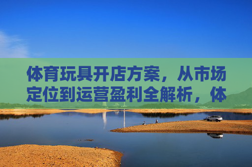 体育玩具开店方案,从市场定位到运营盈利全解析,体育玩具开店全解析,从市场定位到运营盈利 体育玩具开店方案,从市场定位到运营盈利全解析,体育玩具开店全解析,从市场定位到运营盈利