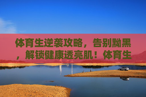 体育生逆袭攻略,告别黝黑,解锁健康透亮肌!体育生逆袭攻略,告别黝黑,解锁健康透亮肌 体育生逆袭攻略,告别黝黑,解锁健康透亮肌!体育生逆袭攻略,告别黝黑,解锁健康透亮肌